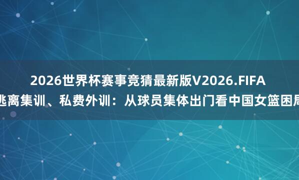 2026世界杯赛事竞猜最新版V2026.FIFA 逃离集训、私费外训：从球员集体出门看中国女篮困局