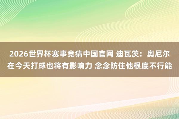 2026世界杯赛事竞猜中国官网 迪瓦茨：奥尼尔在今天打球也将有影响力 念念防住他根底不行能