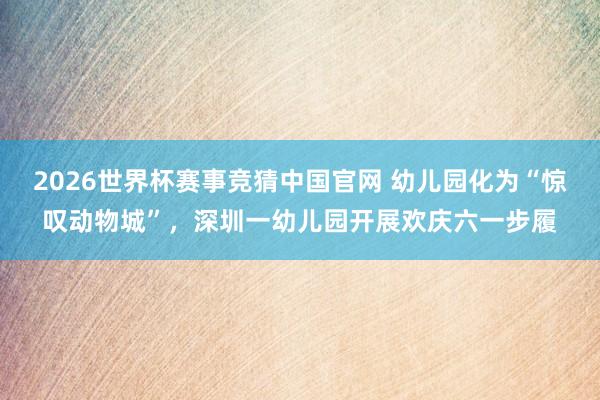 2026世界杯赛事竞猜中国官网 幼儿园化为“惊叹动物城”，深圳一幼儿园开展欢庆六一步履