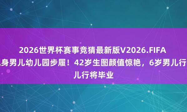 2026世界杯赛事竞猜最新版V2026.FIFA 唐嫣现身男儿幼儿园步履！42岁生图颜值惊艳，6岁男儿行将毕业