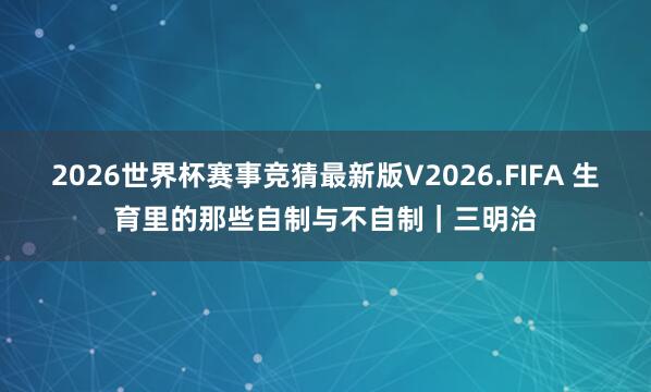 2026世界杯赛事竞猜最新版V2026.FIFA 生育里的那些自制与不自制｜三明治