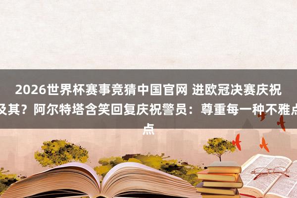 2026世界杯赛事竞猜中国官网 进欧冠决赛庆祝及其？阿尔特塔含笑回复庆祝警员：尊重每一种不雅点