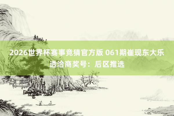 2026世界杯赛事竞猜官方版 061期崔现东大乐透洽商奖号：后区推选
