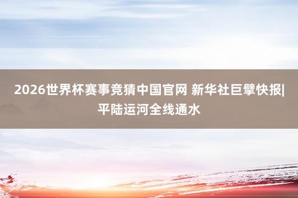 2026世界杯赛事竞猜中国官网 新华社巨擘快报|平陆运河全线通水