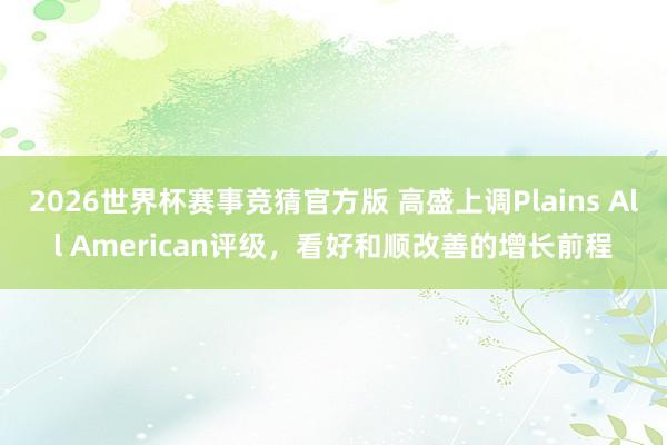 2026世界杯赛事竞猜官方版 高盛上调Plains All American评级，看好和顺改善的增长前程