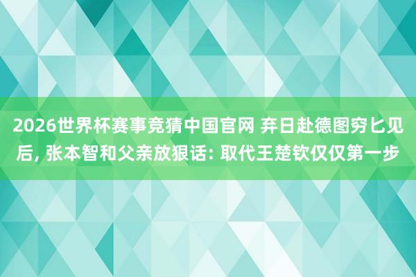 2026世界杯赛事竞猜中国官网 弃日赴德图穷匕见后， 张本智和父亲放狠话: 取代王楚钦仅仅第一步