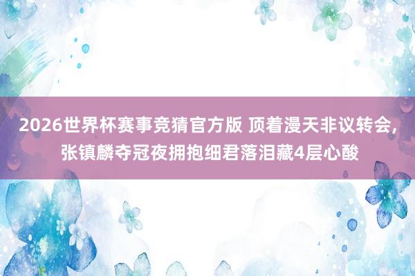 2026世界杯赛事竞猜官方版 顶着漫天非议转会， 张镇麟夺冠夜拥抱细君落泪藏4层心酸