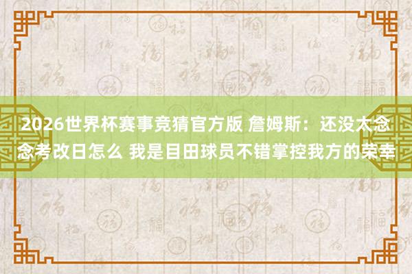 2026世界杯赛事竞猜官方版 詹姆斯：还没太念念考改日怎么 我是目田球员不错掌控我方的荣幸