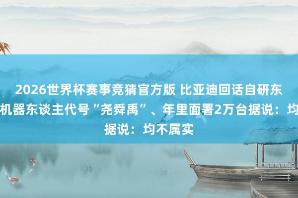 2026世界杯赛事竞猜官方版 比亚迪回话自研东谈主形机器东谈主代号“尧舜禹”、年里面署2万台据说：均不属实
