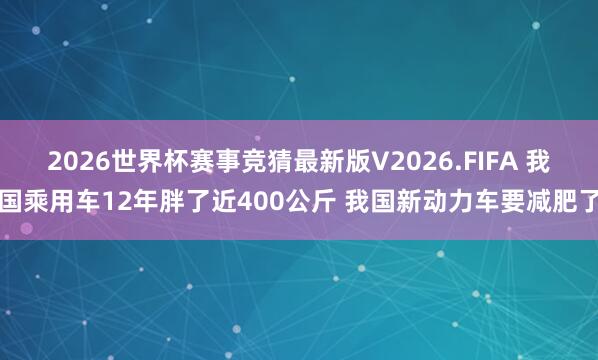 2026世界杯赛事竞猜最新版V2026.FIFA 我国乘用车12年胖了近400公斤 我国新动力车要减肥了