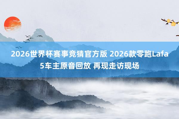 2026世界杯赛事竞猜官方版 2026款零跑Lafa5车主原音回放 再现走访现场