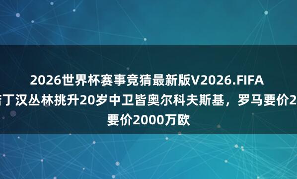 2026世界杯赛事竞猜最新版V2026.FIFA 米体:诺丁汉丛林挑升20岁中卫皆奥尔科夫斯基,罗马要价2000万欧