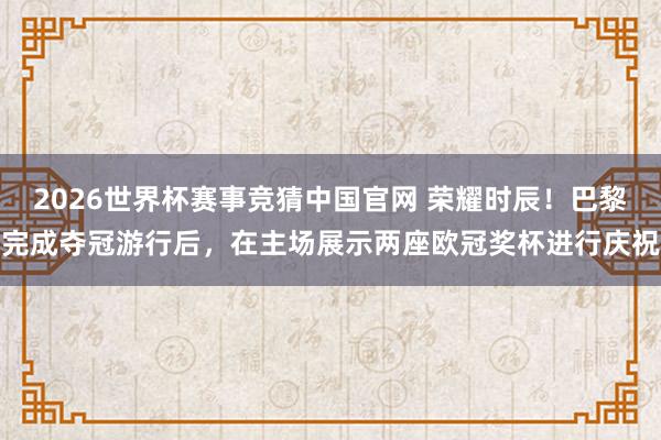 2026世界杯赛事竞猜中国官网 荣耀时辰！巴黎完成夺冠游行后，在主场展示两座欧冠奖杯进行庆祝