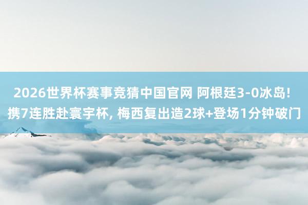 2026世界杯赛事竞猜中国官网 阿根廷3-0冰岛! 携7连胜赴寰宇杯， 梅西复出造2球+登场1分钟破门
