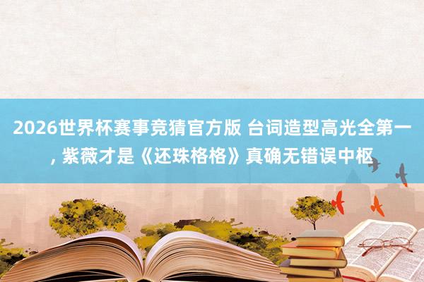 2026世界杯赛事竞猜官方版 台词造型高光全第一， 紫薇才是《还珠格格》真确无错误中枢
