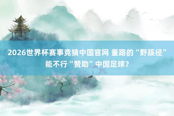 2026世界杯赛事竞猜中国官网 董路的“野蹊径”能不行“赞助”中国足球？