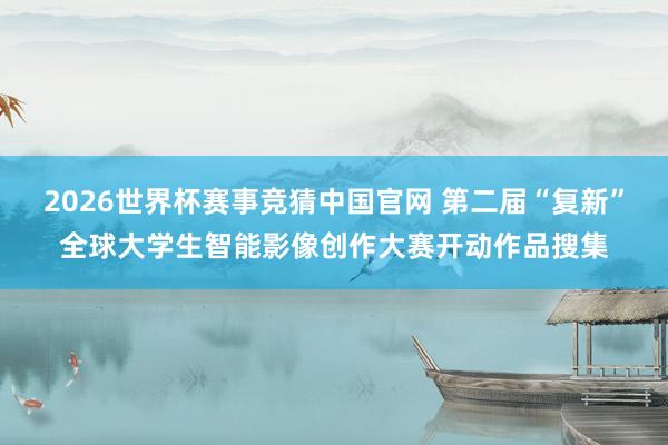 2026世界杯赛事竞猜中国官网 第二届“复新”全球大学生智能影像创作大赛开动作品搜集