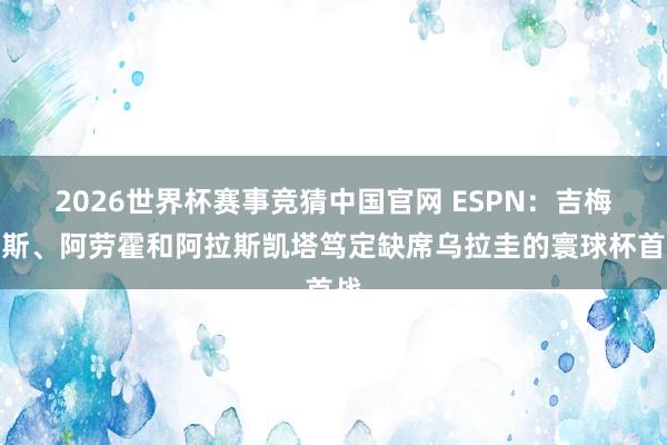 2026世界杯赛事竞猜中国官网 ESPN：吉梅内斯、阿劳霍和阿拉斯凯塔笃定缺席乌拉圭的寰球杯首战