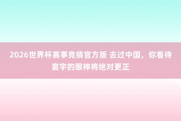 2026世界杯赛事竞猜官方版 去过中国，你看待寰宇的眼神将绝对更正
