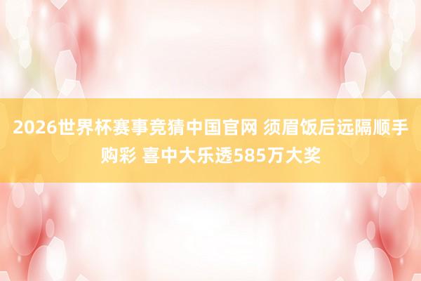 2026世界杯赛事竞猜中国官网 须眉饭后远隔顺手购彩 喜中大乐透585万大奖