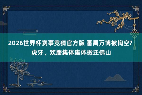 2026世界杯赛事竞猜官方版 番禺万博被掏空? 虎牙、欢麇集体集体搬迁佛山