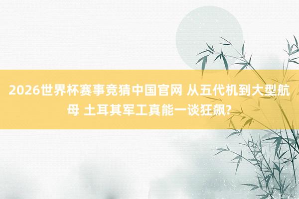 2026世界杯赛事竞猜中国官网 从五代机到大型航母 土耳其军工真能一谈狂飙?
