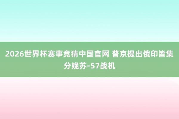 2026世界杯赛事竞猜中国官网 普京提出俄印皆集分娩苏-57战机