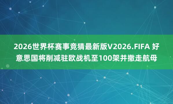 2026世界杯赛事竞猜最新版V2026.FIFA 好意思国将削减驻欧战机至100架并撤走航母