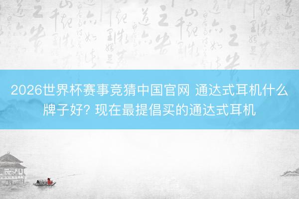 2026世界杯赛事竞猜中国官网 通达式耳机什么牌子好? 现在最提倡买的通达式耳机