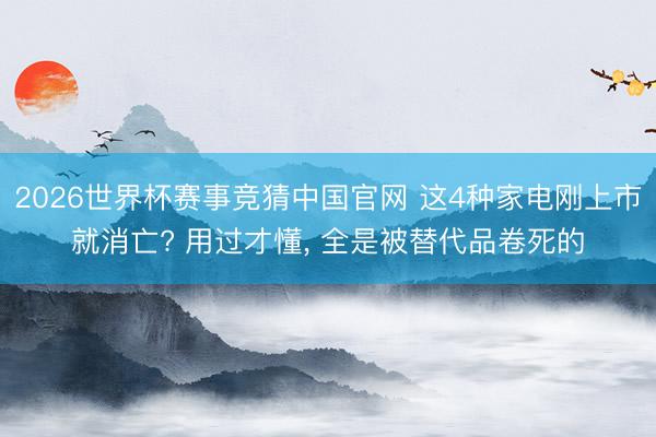 2026世界杯赛事竞猜中国官网 这4种家电刚上市就消亡? 用过才懂， 全是被替代品卷死的