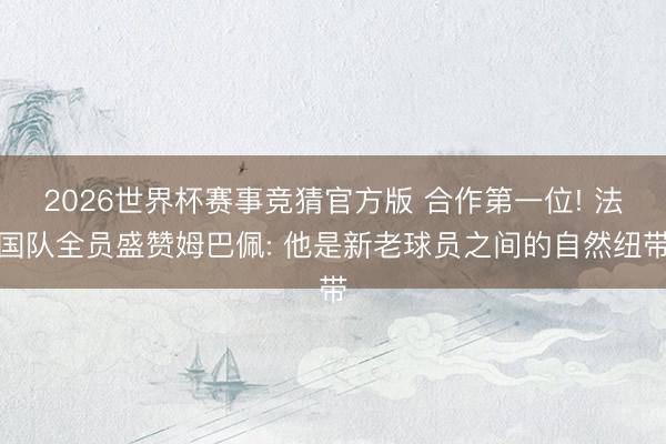 2026世界杯赛事竞猜官方版 合作第一位! 法国队全员盛赞姆巴佩: 他是新老球员之间的自然纽带