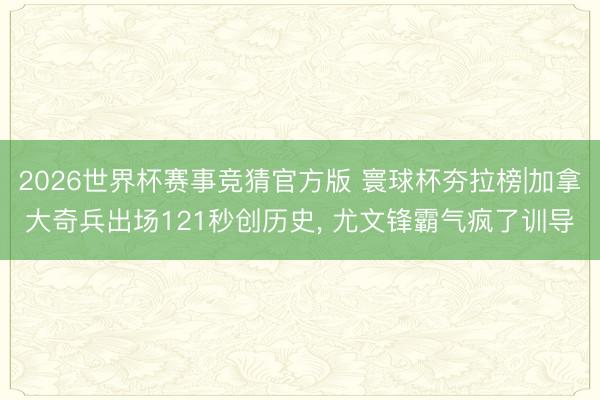 2026世界杯赛事竞猜官方版 寰球杯夯拉榜|加拿大奇兵出场121秒创历史， 尤文锋霸气疯了训导
