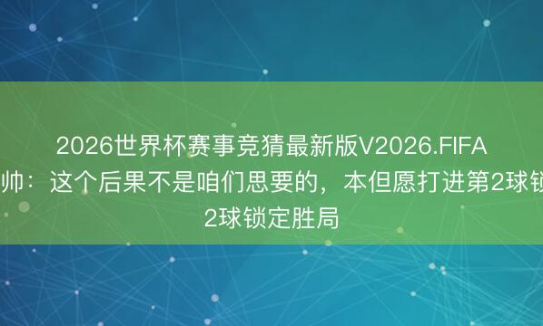 2026世界杯赛事竞猜最新版V2026.FIFA 瑞士主帅：这个后果不是咱们思要的，本但愿打进第2球锁定胜局