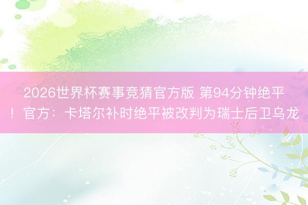 2026世界杯赛事竞猜官方版 第94分钟绝平！官方：卡塔尔补时绝平被改判为瑞士后卫乌龙