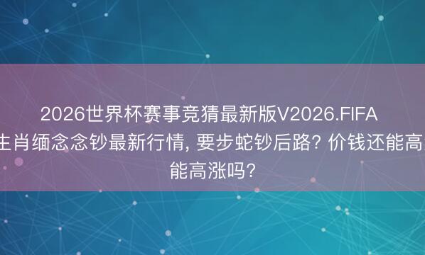 2026世界杯赛事竞猜最新版V2026.FIFA 马年生肖缅念念钞最新行情, 要步蛇钞后路? 价钱还能高涨吗?