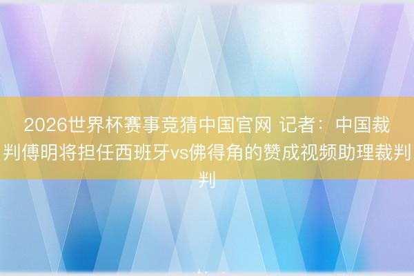 2026世界杯赛事竞猜中国官网 记者：中国裁判傅明将担任西班牙vs佛得角的赞成视频助理裁判
