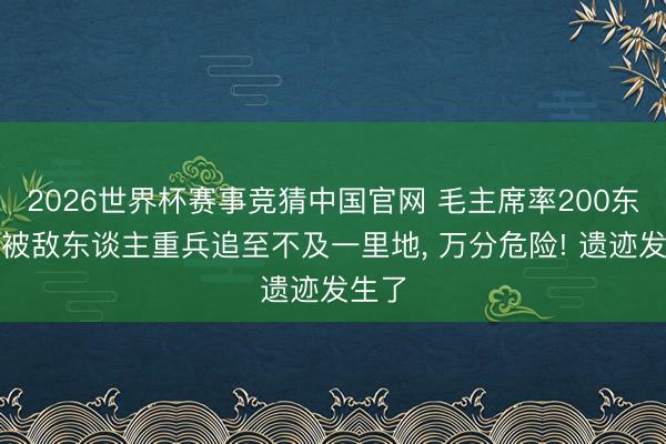 2026世界杯赛事竞猜中国官网 毛主席率200东谈主被敌东谈主重兵追至不及一里地， 万分危险! 遗迹发生了