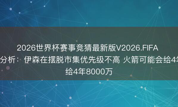 2026世界杯赛事竞猜最新版V2026.FIFA 好意思记分析:伊森在摆脱市集优先级不高 火箭可能会给4年8000万