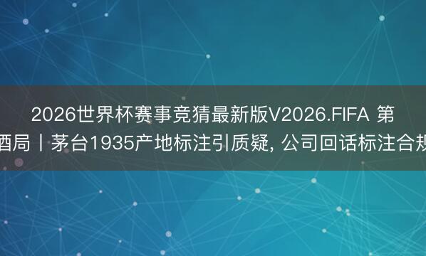 2026世界杯赛事竞猜最新版V2026.FIFA 第酒局丨茅台1935产地标注引质疑， 公司回话标注合规