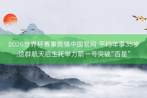 2026世界杯赛事竞猜中国官网 平均年事35岁，这群航天后生托举力箭一号突破“百星”
