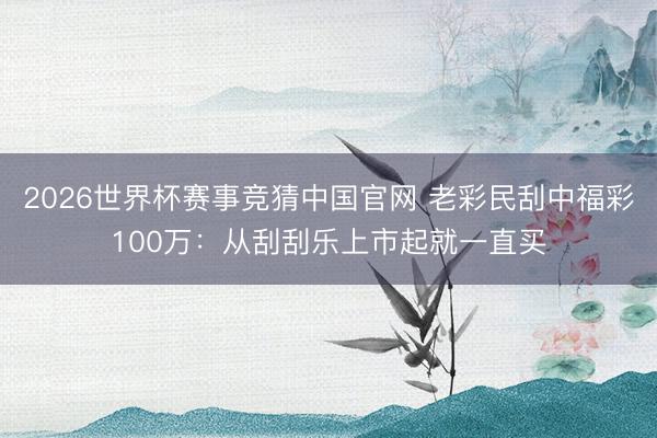 2026世界杯赛事竞猜中国官网 老彩民刮中福彩100万：从刮刮乐上市起就一直买