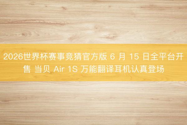 2026世界杯赛事竞猜官方版 6 月 15 日全平台开售 当贝 Air 1S 万能翻译耳机认真登场