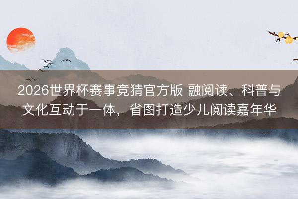 2026世界杯赛事竞猜官方版 融阅读、科普与文化互动于一体，省图打造少儿阅读嘉年华