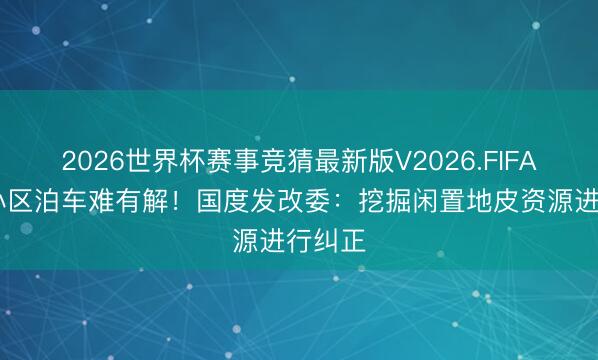 2026世界杯赛事竞猜最新版V2026.FIFA 老旧小区泊车难有解！国度发改委：挖掘闲置地皮资源进行纠正
