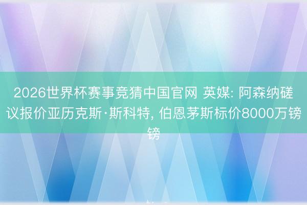 2026世界杯赛事竞猜中国官网 英媒: 阿森纳磋议报价亚历克斯·斯科特, 伯恩茅斯标价8000万镑