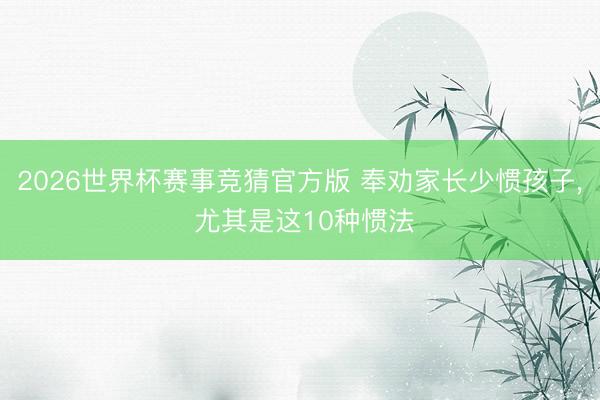 2026世界杯赛事竞猜官方版 奉劝家长少惯孩子， 尤其是这10种惯法