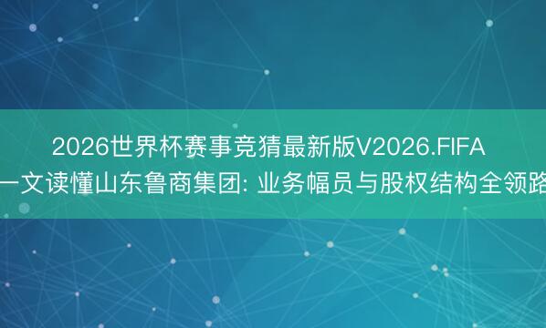 2026世界杯赛事竞猜最新版V2026.FIFA 一文读懂山东鲁商集团: 业务幅员与股权结构全领路