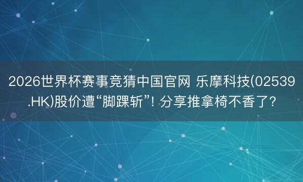 2026世界杯赛事竞猜中国官网 乐摩科技(02539.HK)股价遭“脚踝斩”! 分享推拿椅不香了?