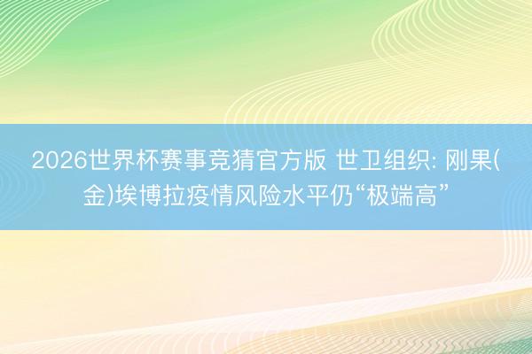 2026世界杯赛事竞猜官方版 世卫组织: 刚果(金)埃博拉疫情风险水平仍“极端高”