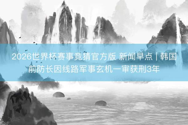 2026世界杯赛事竞猜官方版 新闻早点 | 韩国前防长因线路军事玄机一审获刑3年